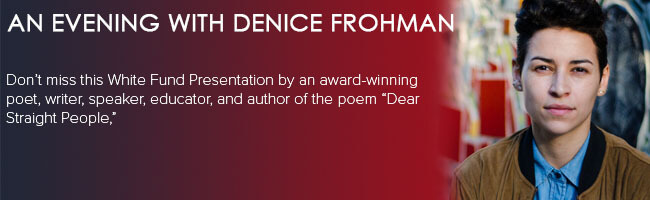 An Evening with Denice Frohman. Don't miss this White Fund presentation by an award-winning poet, writer, speaker, educator, and author of the poem "Dear Straight People."